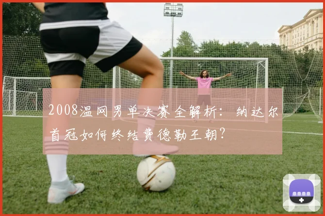 2008温网男单决赛全解析：纳达尔首冠如何终结费德勒王朝？