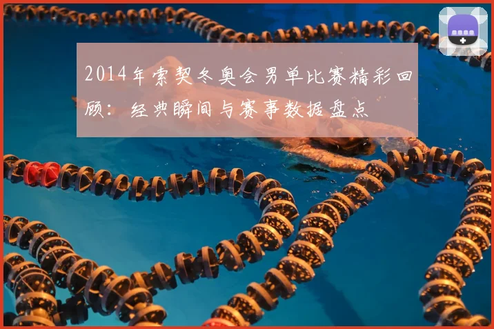 2014年索契冬奥会男单比赛精彩回顾：经典瞬间与赛事数据盘点