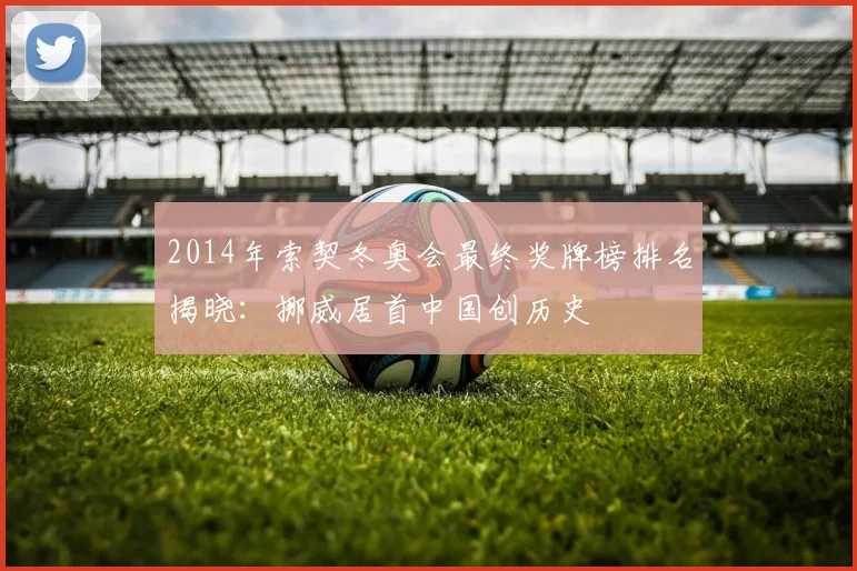 2014年索契冬奥会最终奖牌榜排名揭晓：挪威居首中国创历史