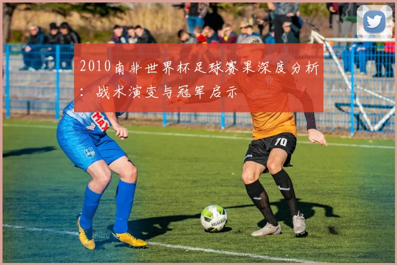 2010南非世界杯足球赛果深度分析：战术演变与冠军启示