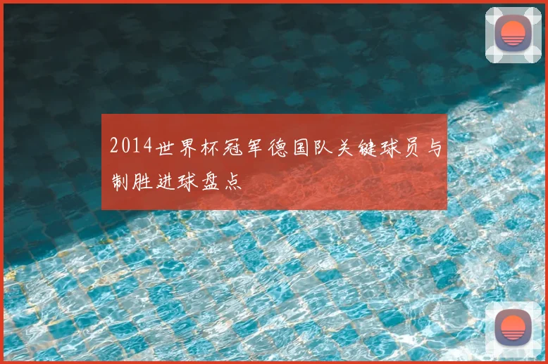 2014世界杯冠军德国队关键球员与制胜进球盘点