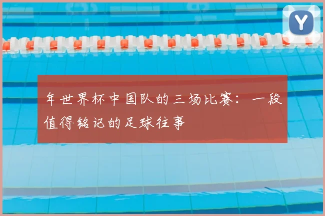 年世界杯中国队的三场比赛：一段值得铭记的足球往事