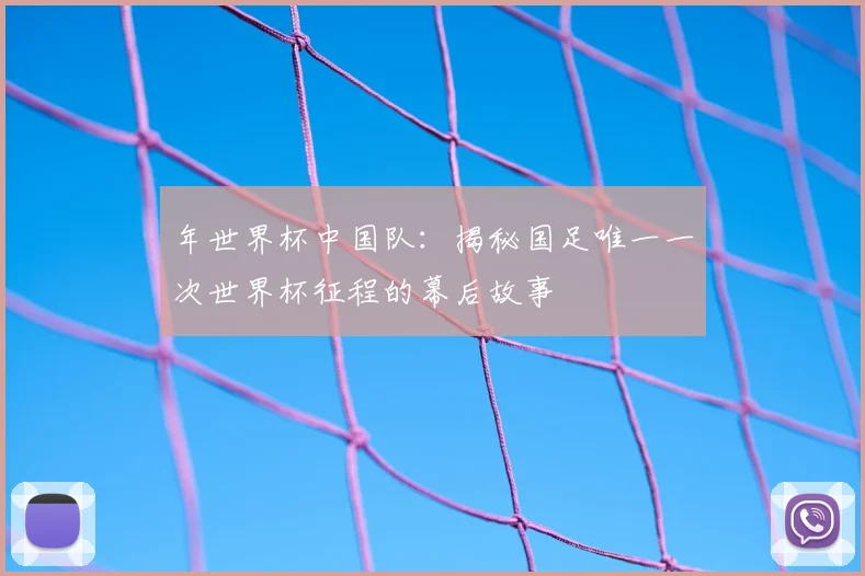 年世界杯中国队：揭秘国足唯一一次世界杯征程的幕后故事