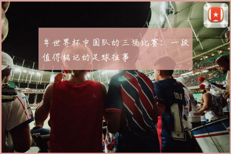 年世界杯中国队的三场比赛：一段值得铭记的足球往事