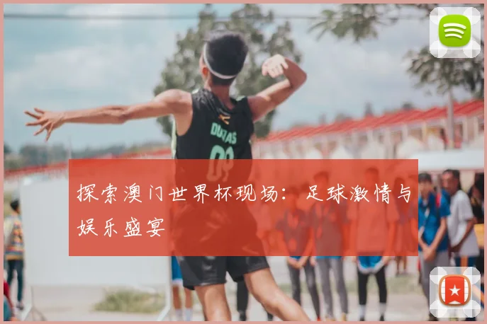 探索澳门世界杯现场:足球激情与娱乐盛宴