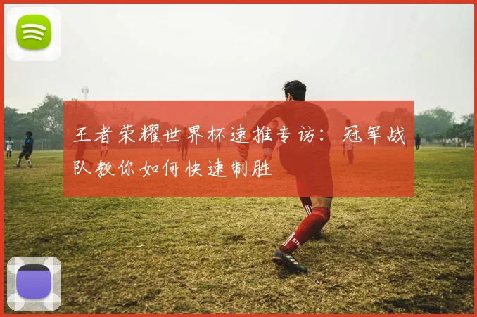 王者荣耀世界杯速推专访：冠军战队教你如何快速制胜